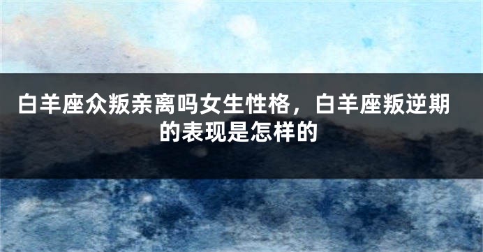 白羊座众叛亲离吗女生性格，白羊座叛逆期的表现是怎样的
