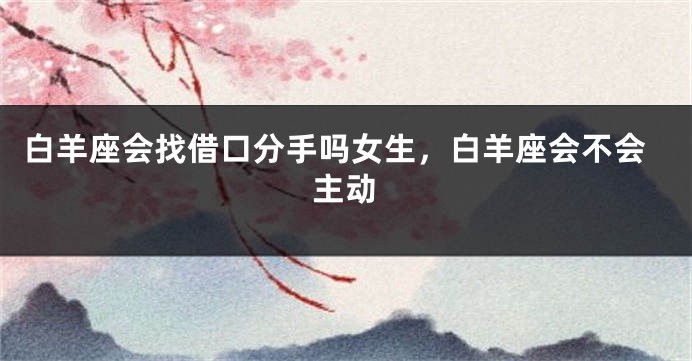 白羊座会找借口分手吗女生，白羊座会不会主动