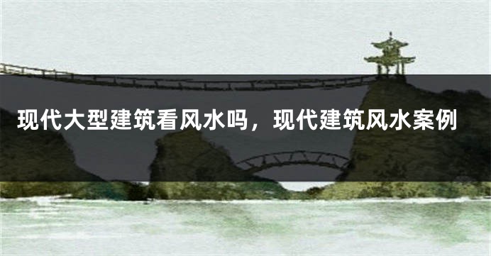 现代大型建筑看风水吗，现代建筑风水案例