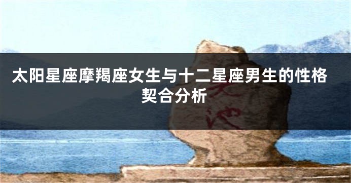 太阳星座摩羯座女生与十二星座男生的性格契合分析