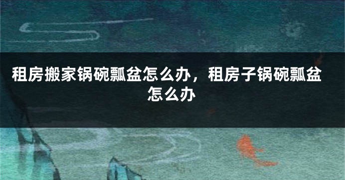 租房搬家锅碗瓢盆怎么办,租房子锅碗瓢盆怎么办
