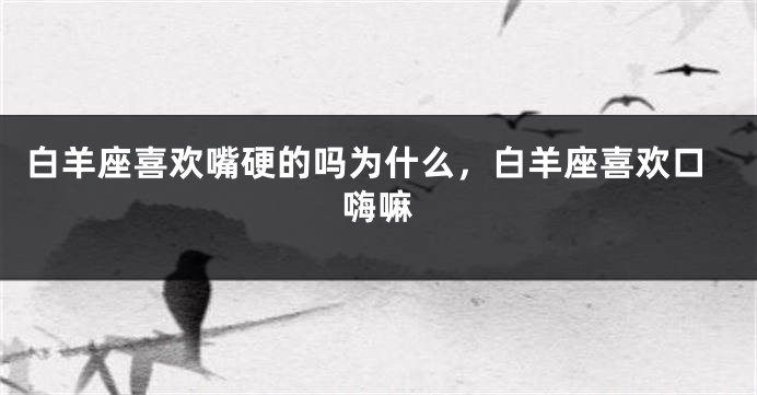 白羊座喜欢嘴硬的吗为什么，白羊座喜欢口嗨嘛