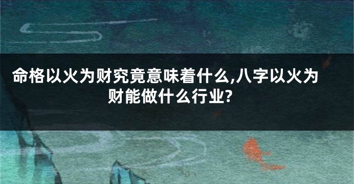 命格以火为财究竟意味着什么,八字以火为财能做什么行业?