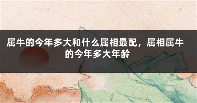 属牛的今年多大和什么属相最配，属相属牛的今年多大年龄