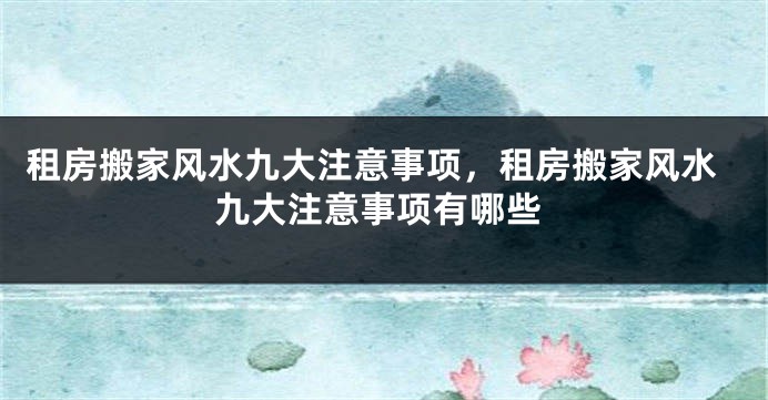 租房搬家风水九大注意事项,租房搬家风水九大注意事项有哪些