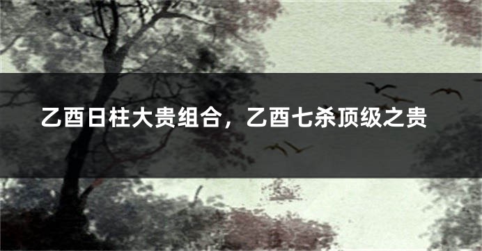 乙酉日柱大贵组合，乙酉七杀顶级之贵