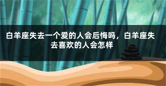 白羊座失去一个爱的人会后悔吗，白羊座失去喜欢的人会怎样