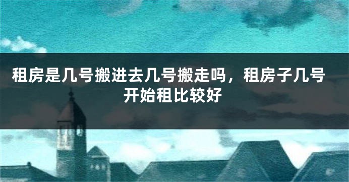 租房是几号搬进去几号搬走吗，租房子几号开始租比较好