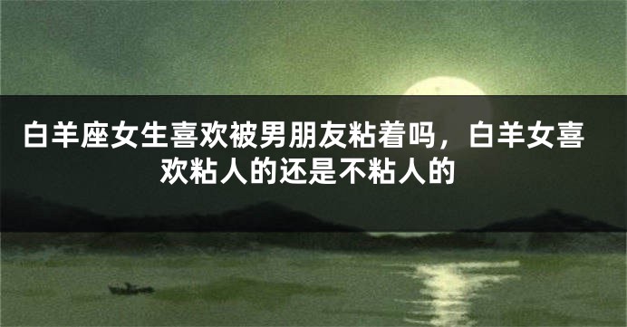 白羊座女生喜欢被男朋友粘着吗，白羊女喜欢粘人的还是不粘人的