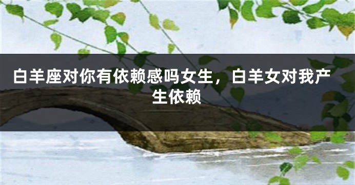白羊座对你有依赖感吗女生，白羊女对我产生依赖