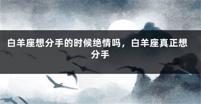 白羊座想分手的时候绝情吗，白羊座真正想分手