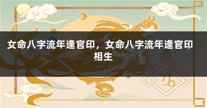 女命八字流年逢官印，女命八字流年逢官印相生