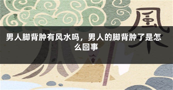 男人脚背肿有风水吗，男人的脚背肿了是怎么回事