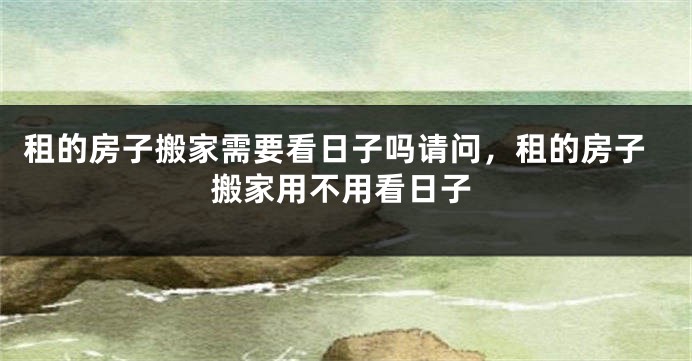 租的房子搬家需要看日子吗请问,租的房子搬家用不用看日子