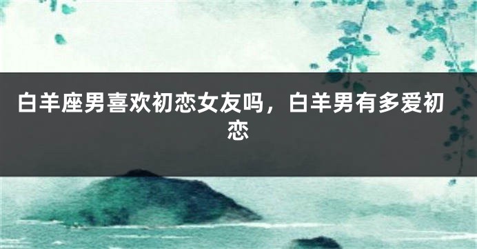 白羊座男喜欢初恋女友吗，白羊男有多爱初恋