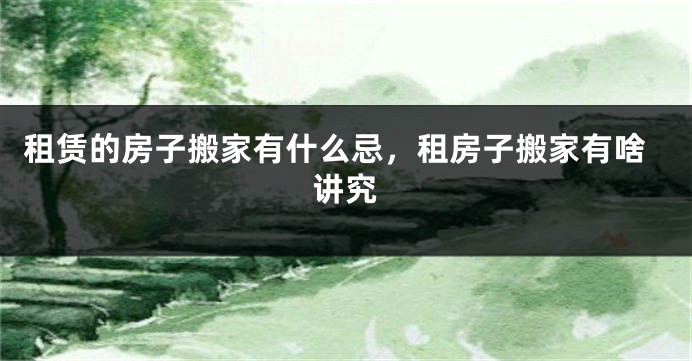 租赁的房子搬家有什么忌，租房子搬家有啥讲究