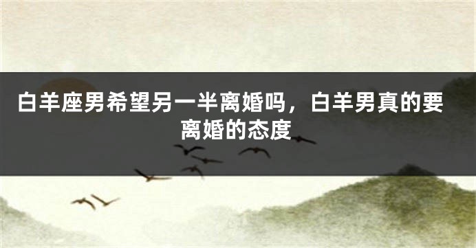 白羊座男希望另一半离婚吗,白羊男真的要离婚的态度