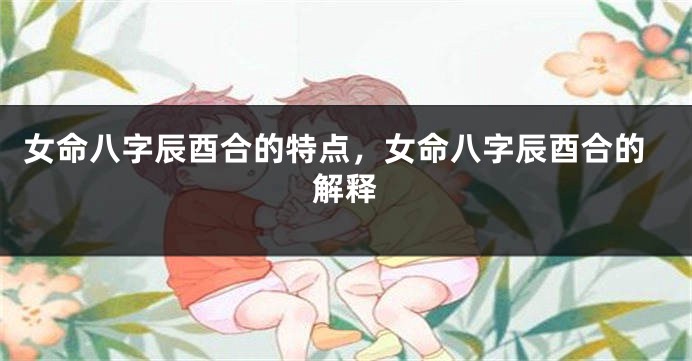 女命八字辰酉合的特点，女命八字辰酉合的解释