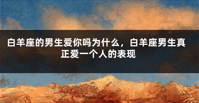 白羊座的男生爱你吗为什么，白羊座男生真正爱一个人的表现
