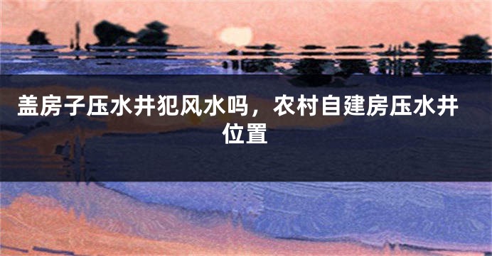盖房子压水井犯风水吗，农村自建房压水井位置
