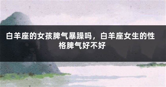 白羊座的女孩脾气暴躁吗，白羊座女生的性格脾气好不好