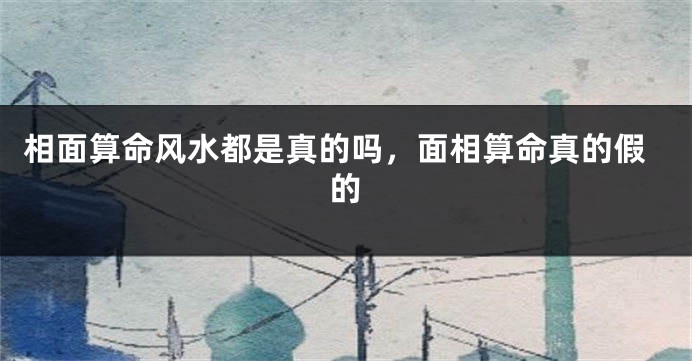 相面算命风水都是真的吗,面相算命真的假的