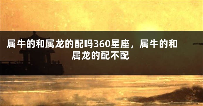 属牛的和属龙的配吗360星座，属牛的和属龙的配不配