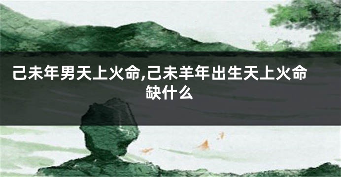 己未年男天上火命,己未羊年出生天上火命缺什么