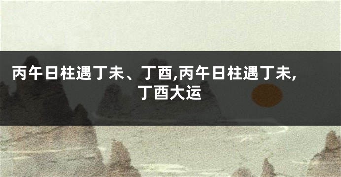 丙午日柱遇丁未、丁酉,丙午日柱遇丁未,丁酉大运