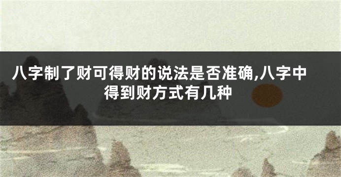 八字制了财可得财的说法是否准确,八字中得到财方式有几种