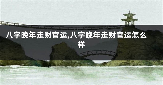 八字晚年走财官运,八字晚年走财官运怎么样