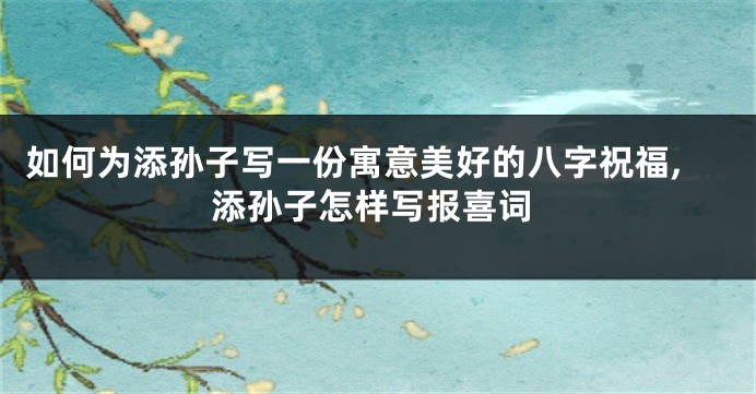如何为添孙子写一份寓意美好的八字祝福,添孙子怎样写报喜词