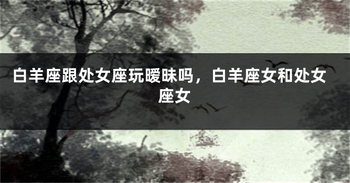 白羊座跟处女座玩暧昧吗，白羊座女和处女座女