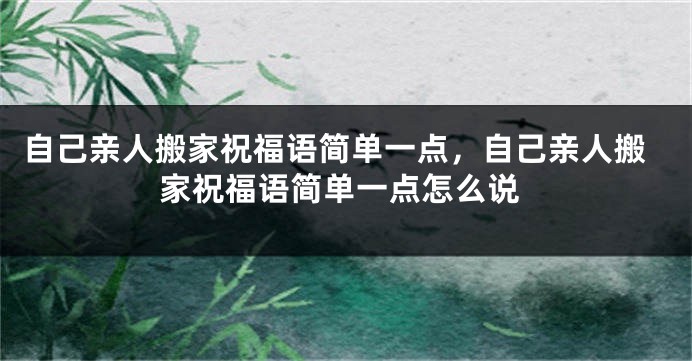 自己亲人搬家祝福语简单一点,自己亲人搬家祝福语简单一点怎么说
