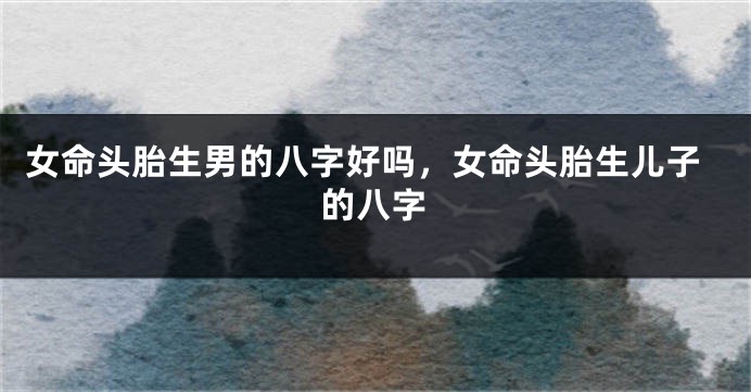 女命头胎生男的八字好吗,女命头胎生儿子的八字