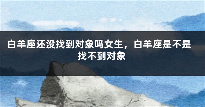 白羊座还没找到对象吗女生,白羊座是不是找不到对象