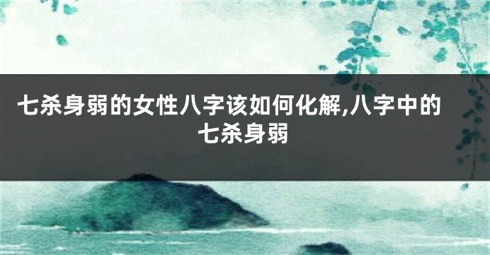 七杀身弱的女性八字该如何化解,八字中的七杀身弱