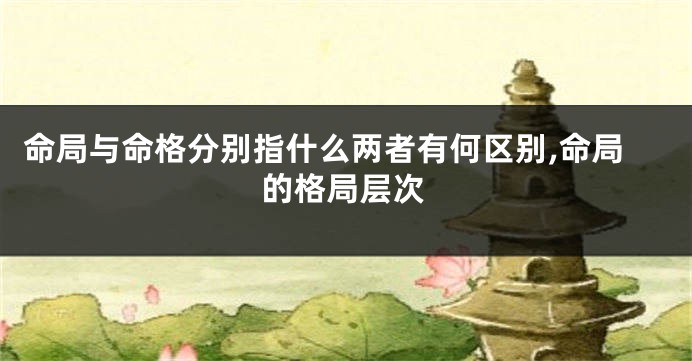 命局与命格分别指什么两者有何区别,命局的格局层次