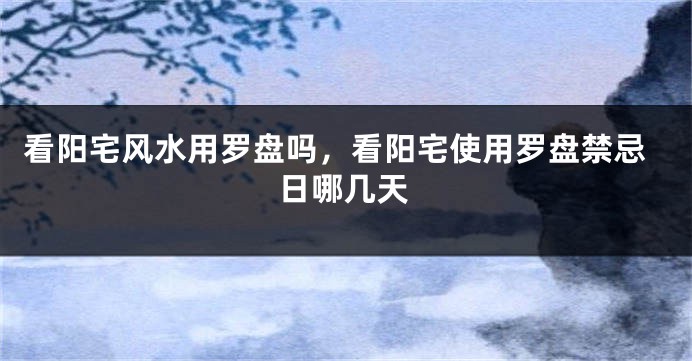 看阳宅风水用罗盘吗,看阳宅使用罗盘禁忌日哪几天