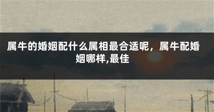 属牛的婚姻配什么属相最合适呢，属牛配婚姻哪样,最佳