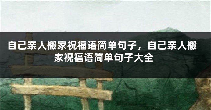 自己亲人搬家祝福语简单句子,自己亲人搬家祝福语简单句子大全