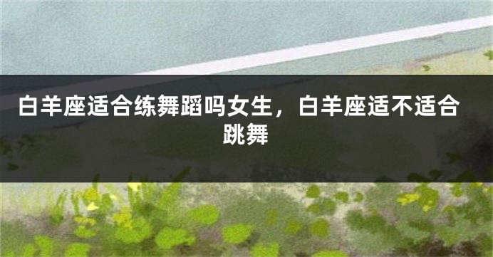 白羊座适合练舞蹈吗女生，白羊座适不适合跳舞