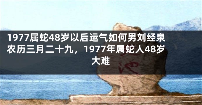 1977属蛇48岁以后运气如何男刘经泉农历三月二十九，1977年属蛇人48岁大难