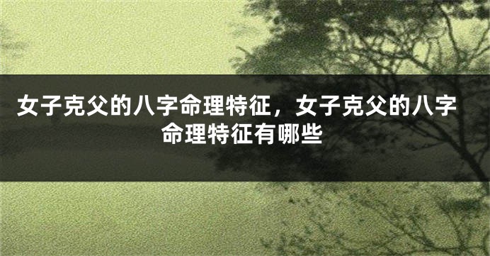 女子克父的八字命理特征，女子克父的八字命理特征有哪些