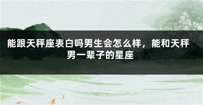 能跟天秤座表白吗男生会怎么样，能和天秤男一辈子的星座