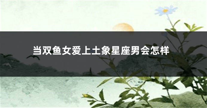 当双鱼女爱上土象星座男会怎样