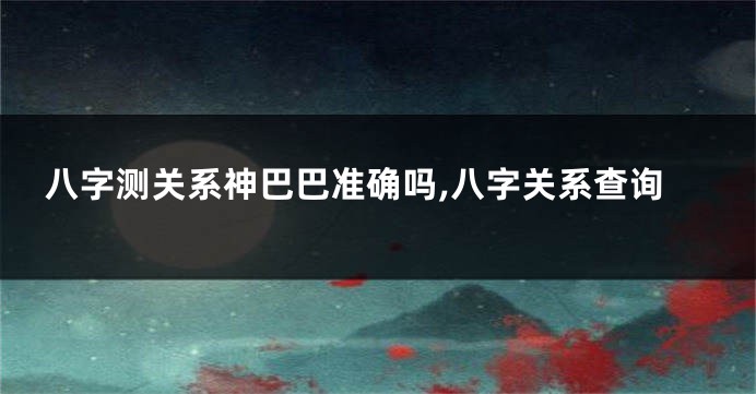 八字测关系神巴巴准确吗,八字关系查询