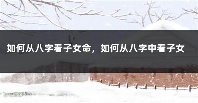 如何从八字看子女命，如何从八字中看子女