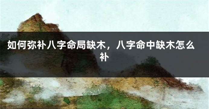 如何弥补八字命局缺木，八字命中缺木怎么补