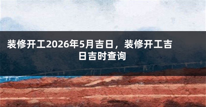 装修开工2026年5月吉日，装修开工吉日吉时查询